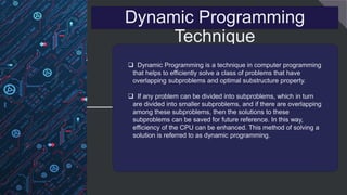 Dynamic Programming
Technique
 Dynamic Programming is a technique in computer programming
that helps to efficiently solve a class of problems that have
overlapping subproblems and optimal substructure property.
 If any problem can be divided into subproblems, which in turn
are divided into smaller subproblems, and if there are overlapping
among these subproblems, then the solutions to these
subproblems can be saved for future reference. In this way,
efficiency of the CPU can be enhanced. This method of solving a
solution is referred to as dynamic programming.
 
