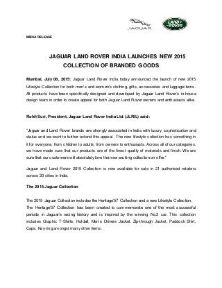 MEDIA RELEASE
JAGUAR LAND ROVER INDIA LAUNCHES NEW 2015
COLLECTION OF BRANDED GOODS
Mumbai, July 08, 2015: Jaguar Land Rover India today announced the launch of new 2015
Lifestyle Collection for both men's and women's clothing, gifts, accessories and luggage items.
All products have been specifically designed and developed by Jaguar Land Rover’s in-house
design team in order to create appeal for both Jaguar Land Rover owners and enthusiasts alike.
Rohit Suri, President, Jaguar Land Rover India Ltd. (JLRIL) said:
“Jaguar and Land Rover brands are strongly associated in India with luxury, sophistication and
status and we want to further extend this appeal. The new lifestyle collection has something in
it for everyone, from children to adults, from owners to enthusiasts. Across all of our categories,
we have made sure that our products are of the finest quality of materials and finish. We are
sure that our customers will absolutely love the new exciting collection on offer.”
Jaguar and Land Rover 2015 Collection is now available for sale in 21 authorised retailers
across 20 cities in India.
The 2015 Jaguar Collection
The 2015 Jaguar Collection includes the Heritage’57 Collection and a new Lifestyle Collection.
The Heritage’57 Collection has been created to commemorate one of the most successful
periods in Jaguar’s racing history and is inspired by the winning No.3 car. This collection
includes Graphic T-Shirts, Holdall, Men’s Drivers Jacket, Zip-through Jacket, Paddock Shirt,
Caps, Key-ring amongst many other items.
 