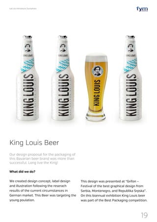 Let Us Introduce Ourselves
19
What did we do?
We created design concept, label design
and illustration following the reserach
results of the current circumstances in
German market. This Beer was targeting the
young poulation.
King Louis Beer
Our design proposal for the packaging of
this Bavarian beer brand was more than
successful. Long live the King!
This design was presented at “Grifon –
Festival of the best graphical design from
Serbia, Montenegro, and Republika Srpska”.
On this biannual exhibition King Louis beer
was part of the Best Packaging competition.
 