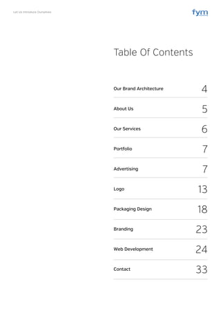 Let Us Introduce Ourselves
Table Of Contents
Our Brand Architecture
About Us
Our Services
Portfolio
Advertising
Logo
Packaging Design
Branding
Web Development
Contact
4
5
6
7
7
13
18
23
24
33
 