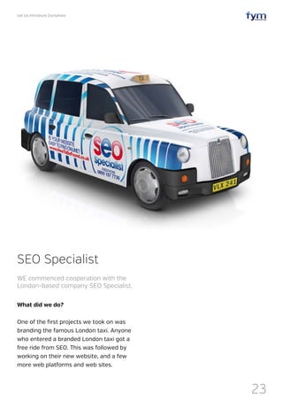 Let Us Introduce Ourselves
23
What did we do?
One of the first projects we took on was
branding the famous London taxi. Anyone
who entered a branded London taxi got a
free ride from SEO. This was followed by
working on their new website, and a few
more web platforms and web sites.
SEO Specialist
WE commenced cooperation with the
London-based company SEO Specialist.
 