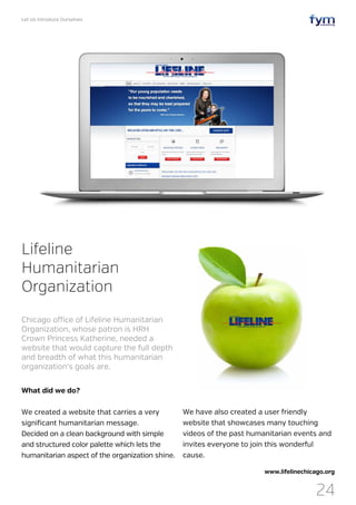 Let Us Introduce Ourselves
24
What did we do?
We created a website that carries a very
significant humanitarian message.
Decided on a clean background with simple
and structured color palette which lets the
humanitarian aspect of the organization shine.
Lifeline
Humanitarian
Organization
Chicago office of Lifeline Humanitarian
Organization, whose patron is HRH
Crown Princess Katherine, needed a
website that would capture the full depth
and breadth of what this humanitarian
organization‘s goals are.
www.lifelinechicago.org
We have also created a user friendly
website that showcases many touching
videos of the past humanitarian events and
invites everyone to join this wonderful
cause.
 