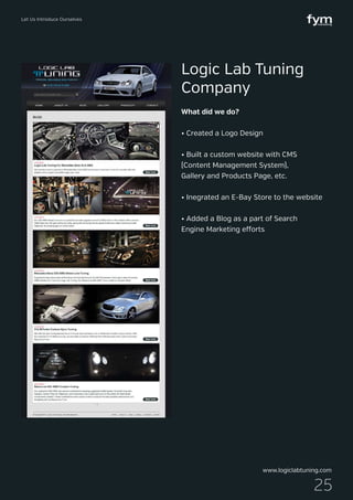 Let Us Introduce Ourselves
25
What did we do?
• Created a Logo Design
• Built a custom website with CMS
(Content Management System),
Gallery and Products Page, etc.
• Inegrated an E-Bay Store to the website
• Added a Blog as a part of Search
Engine Marketing efforts
Logic Lab Tuning
Company
www.logiclabtuning.com
 