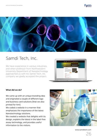 Let Us Introduce Ourselves
26
What did we do?
We came up with an unique branding idea
and originated a couple of different logo
and business card solutions (that we also
printed for him).
We coded a website in a manner that
emphasizes the importance of the latest
Nanotechnology solutions.
We created a website that delights with its
design, explains the latest in the label-free
assay technology, and provides useful
information to the visitors.
Samdi Tech, Inc.
www.samditech.com
We have experience in various industries,
and when professor from Northwestern
University Department of Nanotechnology
approached us with his Samdi Tech, Inc.
company we gladly accepted the project.
 