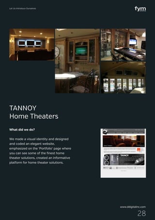 Let Us Introduce Ourselves
28
What did we do?
We made a visual identity and designed
and coded an elegant website,
emphasized on the ‘Portfolio’ page where
you can see some of the finest home
theater solutions, created an informative
platform for home theater solutions.
TANNOY
Home Theaters
www.ddigitalinc.com
 
