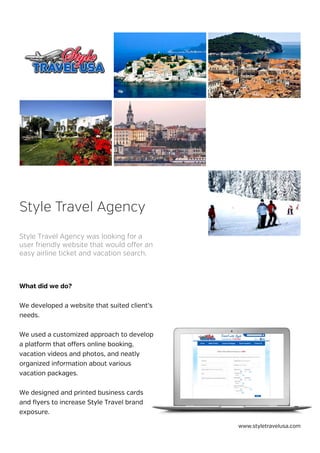 What did we do?
We developed a website that suited client’s
needs.
We used a customized approach to develop
a platform that offers online booking,
vacation videos and photos, and neatly
organized information about various
vacation packages.
We designed and printed business cards
and flyers to increase Style Travel brand
exposure.
Style Travel Agency was looking for a
user friendly website that would offer an
easy airline ticket and vacation search.
Style Travel Agency
www.styletravelusa.com
 