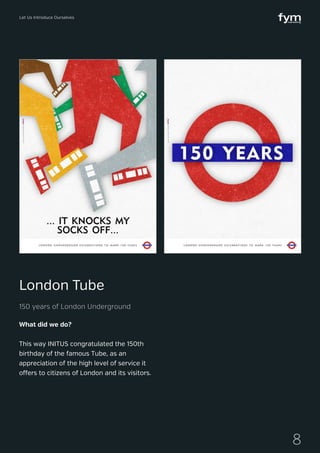 Let Us Introduce Ourselves
8
What did we do?
This way INITUS congratulated the 150th
birthday of the famous Tube, as an
appreciation of the high level of service it
offers to citizens of London and its visitors.
London Tube
150 years of London Underground
 
