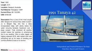 Year: 1991
Length: 42 ft
Location: Newport, Australia
Hull Material: Fiberglass / GRP
Current Price: A$ 103,000
USD: $ 66,638
Description:This is one of the most sought
after designs for serious blue water cruisers.
Ju is Belgian flag, she has a deep
encapsulated bilge, with plenty below the
water ensuring fantastic headroom and a
deep cockpit. Fully enclosed all weather
cockpit makes her watches or entertaining
dry in any weather. She is cutter rigged, all
rigging replaced 2018, slab reefed main with
everything set up for ease of handling and
comfort whether at sea or on anchor.
Website: https://bit.ly/2ZcyHc4
1991 Tanaya 42
Independent and Trusted Resource for Boat
Searches, Buyers and Owners
 