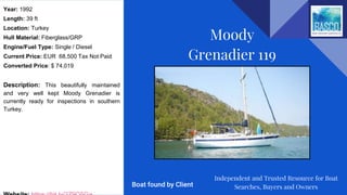 Year: 1992
Length: 39 ft
Location: Turkey
Hull Material: Fiberglass/GRP
Engine/Fuel Type: Single / Diesel
Current Price: EUR 68,500 Tax Not Paid
Converted Price: $ 74,019
Description: This beautifully maintained
and very well kept Moody Grenadier is
currently ready for inspections in southern
Turkey.
Moody
Grenadier 119
Independent and Trusted Resource for Boat
Searches, Buyers and OwnersBoat found by Client
 