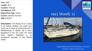 Year: 1993
Length: 38 ft
Location: Portugal
Hull Material: GRP
Engine/Fuel Type: Diesel
Current :£49,000 Tax Paid
USD: $ 59,477
Description: This Moody 35 is in ready
to go sailing condition and would very
much suit a couple of small family with a
Mediterranean or Atlantic trip in mind.
Registered in the UK under the small
ships register, Splendide is an
exceptional example of this Moody
classic.
1993 Moody 35
Independent and Trusted Resource for Boat
Searches, Buyers and Owners
 
