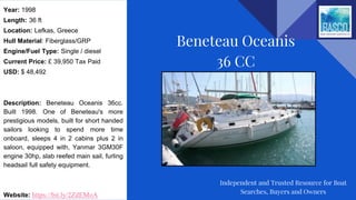 Year: 1998
Length: 36 ft
Location: Lefkas, Greece
Hull Material: Fiberglass/GRP
Engine/Fuel Type: Single / diesel
Current Price: £ 39,950 Tax Paid
USD: $ 48,492
Description: Beneteau Oceanis 36cc.
Built 1998. One of Beneteau's more
prestigious models, built for short handed
sailors looking to spend more time
onboard, sleeps 4 in 2 cabins plus 2 in
saloon, equipped with, Yanmar 3GM30F
engine 30hp, slab reefed main sail, furling
headsail full safety equipment.
Website: https://bit.ly/2ZdEMoA
Beneteau Oceanis
36 CC
Independent and Trusted Resource for Boat
Searches, Buyers and Owners
 