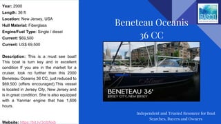 Year: 2000
Length: 36 ft
Location: New Jersey, USA
Hull Material: Fiberglass
Engine/Fuel Type: Single / diesel
Current: $69,500
Current: US$ 69,500
Description: This is a must see boat!
This boat is turn key and in excellent
condition If you are in the market for a
cruiser, look no further than this 2000
Beneteau Oceanis 36 CC, just reduced to
$69,500 (offers encouraged).This vessel
is located in Jersey City, New Jersey and
is in great condition. She is also equipped
with a Yanmar engine that has 1,606
hours.
Website: https://bit.ly/3cIbNxb
Beneteau Oceanis
36 CC
Independent and Trusted Resource for Boat
Searches, Buyers and Owners
 