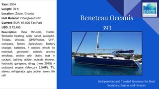 Year: 2004
Length: 39 ft
Location: Zadar, Croatia
Hull Material: Fiberglass/GRP
Current: EUR 67,000 Tax Paid
USD: $ 72,495
Description: Bow thruster, Radar,
Webasto heating, solar panel, Autopilot,
Tridata, Windex, GPS/Plotter, VHF,
compass, Bimini, Sprayhood, battery
charger, batteries, 1 electric winch for
mainsail, gennaker, electric anchor
windlass, anchor with chain, teak in
cockpit, bathing ladder, outside shower,
hydraulic gangway, dingy (new 2018) +
outboard engine (Mercury 2,5HP), TV,
stereo, refrigerator, gas cooker, oven, life
raft
Beneteau Oceanis
393
Independent and Trusted Resource for Boat
Searches, Buyers and Owners
 