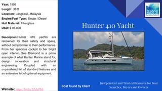 Year: 1999
Length: 38 ft
Location: Langkawi, Malaysia
Engine/Fuel Type: Single / Diesel
Hull Material: Fiberglass
USD: $ 95,000
Description:Hunter 410 yachts are
renowned for their safety and space,
without compromise to their performance.
From her spacious cockpit to her bright
open interior, Sea Diamond is a prime
example of what Hunter Marine stand for,
design innovation and structural
engineering. Coupled with an
unparalleled list of standard features and
an extensive list of optional equipment.
Website: https://bit.ly/2ZdyPbh
Hunter 410 Yacht
Independent and Trusted Resource for Boat
Searches, Buyers and OwnersBoat found by Client
 