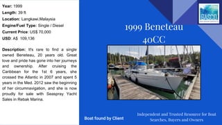 Year: 1999
Length: 39 ft
Location: Langkawi,Malaysia
Engine/Fuel Type: Single / Diesel
Current Price: US$ 70,000
USD: A$ 109,136
Description: It's rare to find a single
owned Beneteau, 20 years old. Great
love and pride has gone into her journeys
and ownership. After cruising the
Caribbean for the 1st 6 years, she
crossed the Atlantic in 2007 and spent 5
years in the Med. 2012 saw the beginning
of her circumnavigation, and she is now
proudly for sale with Seaspray Yacht
Sales in Rebak Marina.
1999 Beneteau
40CC
Independent and Trusted Resource for Boat
Searches, Buyers and OwnersBoat found by Client
 