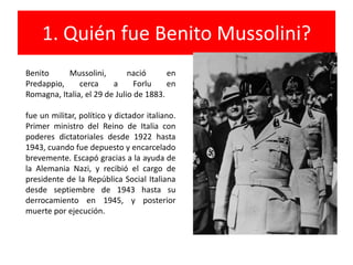 1. Quién fue Benito Mussolini? Benito Mussolini, nació en Predappio, cerca a Forlu en Romagna, Italia, el 29 de Julio de 1883.fue un militar, político y dictador italiano. Primer ministro del Reino de Italia con poderes dictatoriales desde 1922 hasta 1943, cuando fue depuesto y encarcelado brevemente. Escapó gracias a la ayuda de la Alemania Nazi, y recibió el cargo de presidente de la República Social Italiana desde septiembre de 1943 hasta su derrocamiento en 1945, y posterior muerte por ejecución.