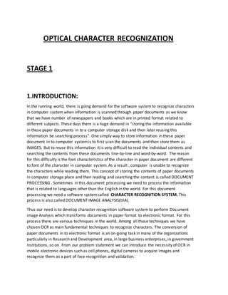 OPTICAL CHARACTER RECOGNIZATION
STAGE 1
1.INTRODUCTION:
In the running world, there is going demand for the software systemto recognize characters
in computer system when information is scanned through paper documents as we know
that we have number of newspapers and books which are in printed format related to
different subjects. These days there is a huge demand in “storing the information available
in these paper documents in to a computer storage disk and then later reusing this
information be searching process”. One simply way to store information in these paper
document in to computer systemis to first scan the documents and then store them as
IMAGES. But to reuse this information it is very difficult to read the individual contents and
searching the contents from these documents line-by-line and word-by-word. The reason
for this difficulty is the font characteristics of the character in paper document are different
to font of the character in computer system. As a result , computer is unable to recognize
the characters while reading them. This concept of storing the contents of paper documents
in computer storage place and then reading and searching the content is called DOCUMENT
PROCESSING . Sometimes in this document processing we need to process the information
that is related to languages other than the English in the world. For this document
processing we need a software systemcalled CHARACTER RECOGNITION SYSTEM. This
process is also called DOCUMENT IMAGE ANALYSIS(DIA).
Thus our need is to develop character recognition software system to perform Document
image Analysis which transforms documents in paper format to electronic format. For this
process there are various techniques in the world. Among all those techniques we have
chosen OCR as main fundamental techniques to recognize characters. The conversion of
paper documents in to electronic format is an on-going task in many of the organizations
particularly in Research and Development area, in large business enterprises, in government
institutions, so on. From our problem statement we can introduce the necessity of OCR in
mobile electronic devices such as cell phones, digital cameras to acquire images and
recognize them as a part of face recognition and validation.
 