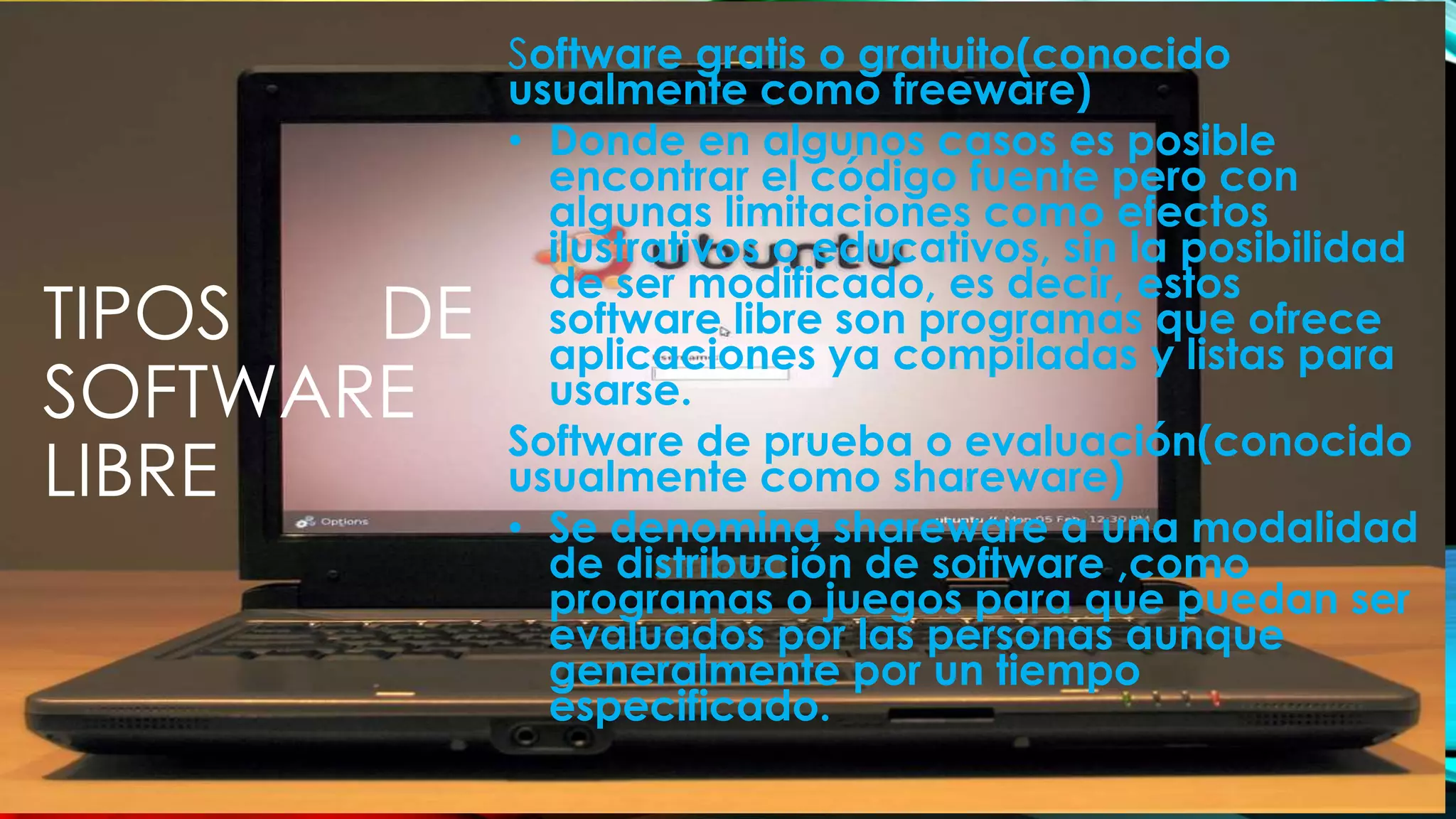 TIPOS DE
SOFTWARE
LIBRE
Software gratis o gratuito(conocido
usualmente como freeware)
• Donde en algunos casos es posible
encontrar el código fuente pero con
algunas limitaciones como efectos
ilustrativos o educativos, sin la posibilidad
de ser modificado, es decir, estos
software libre son programas que ofrece
aplicaciones ya compiladas y listas para
usarse.
Software de prueba o evaluación(conocido
usualmente como shareware)
• Se denomina shareware a una modalidad
de distribución de software ,como
programas o juegos para que puedan ser
evaluados por las personas aunque
generalmente por un tiempo
especificado.
 