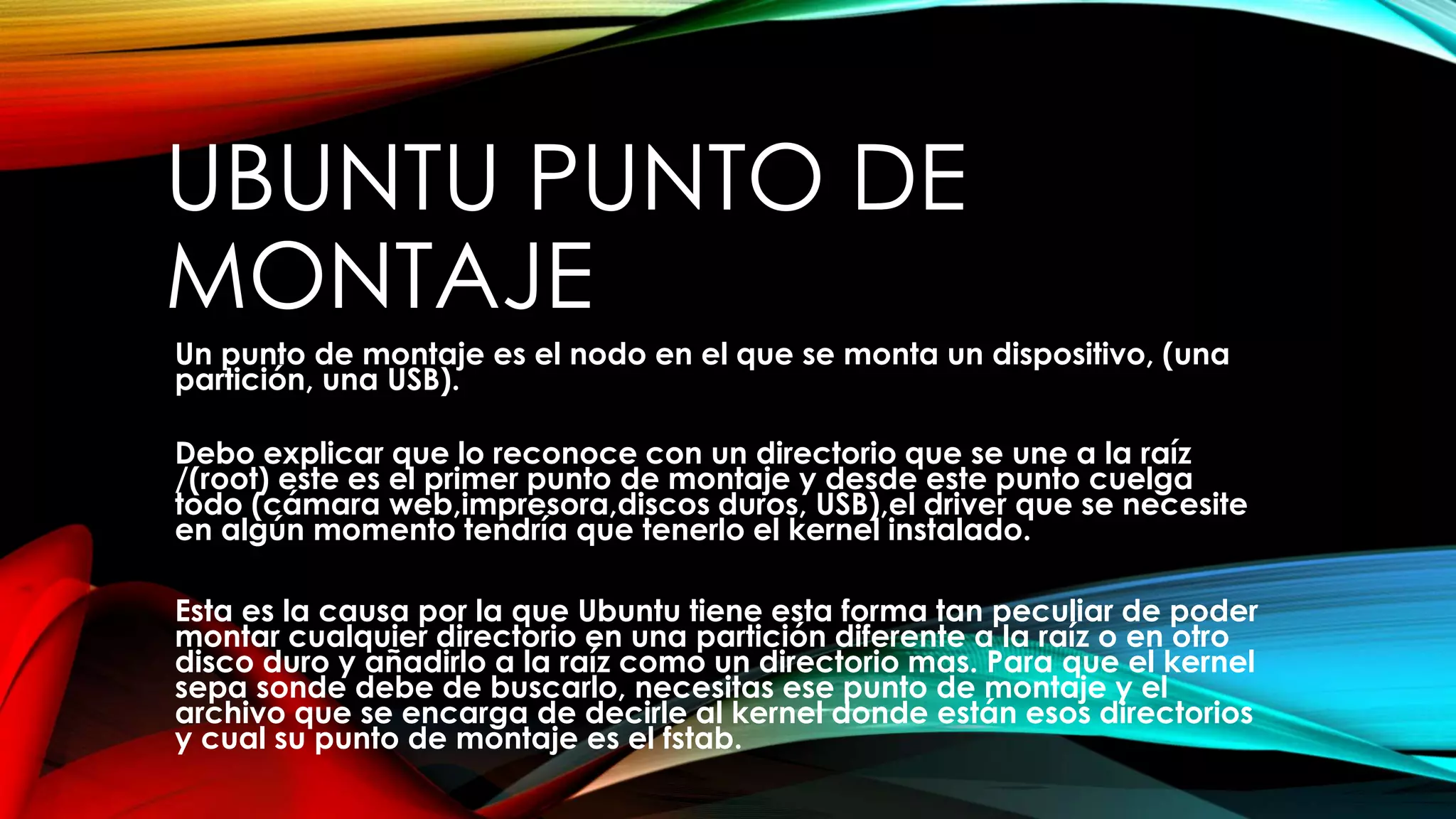 UBUNTU PUNTO DE
MONTAJE
Un punto de montaje es el nodo en el que se monta un dispositivo, (una
partición, una USB).
Debo explicar que lo reconoce con un directorio que se une a la raíz
/(root) este es el primer punto de montaje y desde este punto cuelga
todo (cámara web,impresora,discos duros, USB),el driver que se necesite
en algún momento tendría que tenerlo el kernel instalado.
Esta es la causa por la que Ubuntu tiene esta forma tan peculiar de poder
montar cualquier directorio en una partición diferente a la raíz o en otro
disco duro y añadirlo a la raíz como un directorio mas. Para que el kernel
sepa sonde debe de buscarlo, necesitas ese punto de montaje y el
archivo que se encarga de decirle al kernel donde están esos directorios
y cual su punto de montaje es el fstab.
 