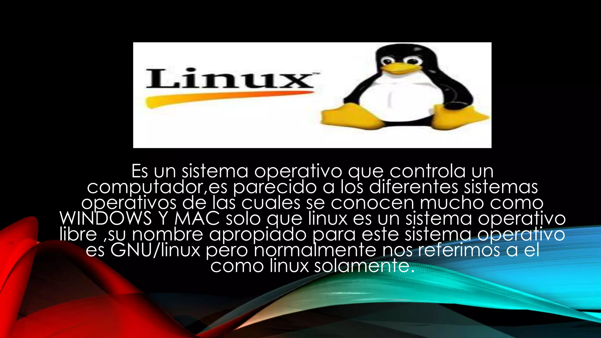 Es un sistema operativo que controla un
computador,es parecido a los diferentes sistemas
operativos de las cuales se conocen mucho como
WINDOWS Y MAC solo que linux es un sistema operativo
libre ,su nombre apropiado para este sistema operativo
es GNU/linux pero normalmente nos referimos a el
como linux solamente.
 