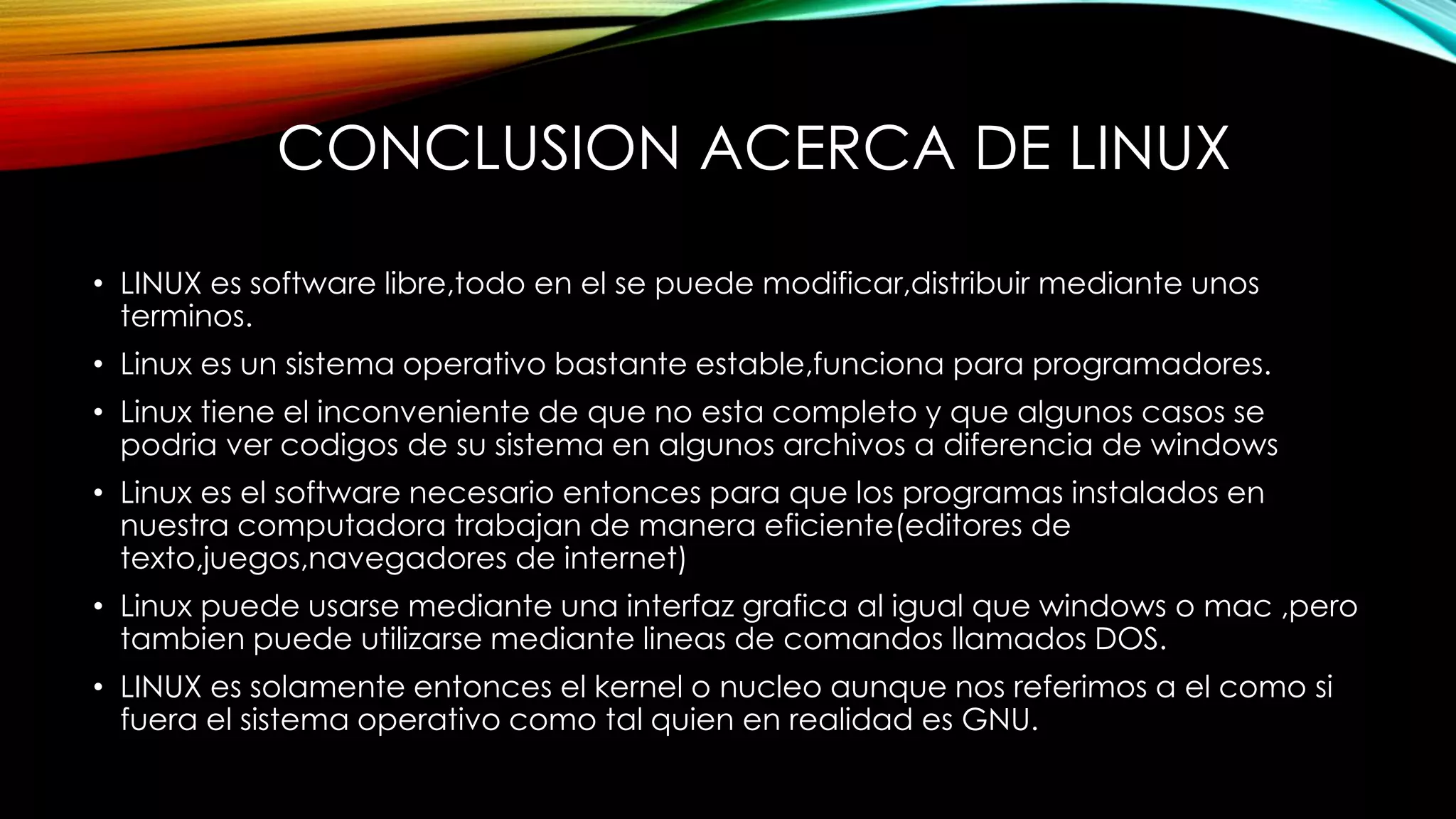 CONCLUSION ACERCA DE LINUX
• LINUX es software libre,todo en el se puede modificar,distribuir mediante unos
terminos.
• Linux es un sistema operativo bastante estable,funciona para programadores.
• Linux tiene el inconveniente de que no esta completo y que algunos casos se
podria ver codigos de su sistema en algunos archivos a diferencia de windows
• Linux es el software necesario entonces para que los programas instalados en
nuestra computadora trabajan de manera eficiente(editores de
texto,juegos,navegadores de internet)
• Linux puede usarse mediante una interfaz grafica al igual que windows o mac ,pero
tambien puede utilizarse mediante lineas de comandos llamados DOS.
• LINUX es solamente entonces el kernel o nucleo aunque nos referimos a el como si
fuera el sistema operativo como tal quien en realidad es GNU.
 