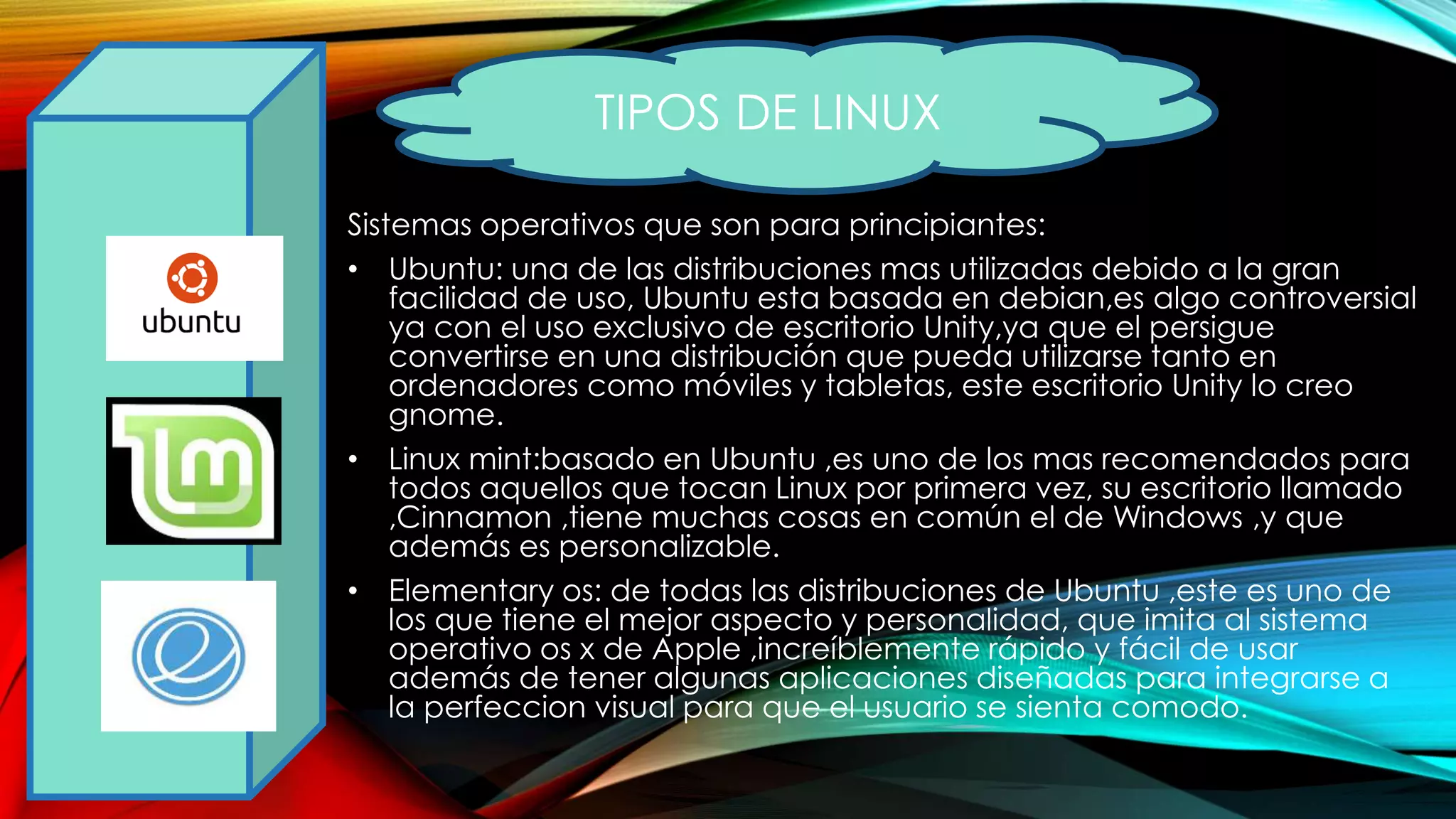 Sistemas operativos que son para principiantes:
• Ubuntu: una de las distribuciones mas utilizadas debido a la gran
facilidad de uso, Ubuntu esta basada en debian,es algo controversial
ya con el uso exclusivo de escritorio Unity,ya que el persigue
convertirse en una distribución que pueda utilizarse tanto en
ordenadores como móviles y tabletas, este escritorio Unity lo creo
gnome.
• Linux mint:basado en Ubuntu ,es uno de los mas recomendados para
todos aquellos que tocan Linux por primera vez, su escritorio llamado
,Cinnamon ,tiene muchas cosas en común el de Windows ,y que
además es personalizable.
• Elementary os: de todas las distribuciones de Ubuntu ,este es uno de
los que tiene el mejor aspecto y personalidad, que imita al sistema
operativo os x de Apple ,increíblemente rápido y fácil de usar
además de tener algunas aplicaciones diseñadas para integrarse a
la perfeccion visual para que el usuario se sienta comodo.
TIPOS DE LINUX
 
