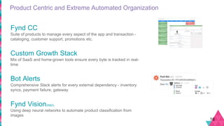 Product Centric and Extreme Automated Organization
16
Fynd CC
Suite of products to manage every aspect of the app and transaction -
cataloging, customer support, promotions etc.
Custom Growth Stack
Mix of SaaS and home-grown tools ensure every byte is tracked in real-
time
Bot Alerts
Comprehensive Slack alerts for every external dependency - inventory
syncs, payment failure, gateway
Fynd Vision(R&D)
Using deep neural networks to automate product classification from
images
 