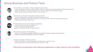 Strong Business and Product Team
2
Farooq Adam | Co-Founder, Product, Engineering & Growth
- 5 years as Big Data Architect at Opera Solutions, New York. Member of world wide Netflix Challenge winning team
- Master and Bachelor in Structural Engineering, IIT Bombay (2008), thesis published as book
- Angel Investor: Bizongo, Frodocam, Saral, Truce, Creatx.io, +2
Harsh Shah | Co-Founder, Operations & Brand Growth
- 3 years as Management Consultant at Opera Solutions, New York
- Bachelor in Materials & Metallurgy Engineering, IIT Bombay (2010). Head of the Entrepreneurship Cell
- Angel Investor: Bizongo, Saral, Truce
Sreeraman MG | Co-Founder, Design & Marketing
- 3 years as Head of Design at Pagalguy.com
- Founder Logoraman and Mgeez.com
- Master in Interaction Design, IIT Bombay (2014)
Subhranath Chunder | VP Engineering
- 4 years as VP Engineering Zopper. Built 90% of the platform and the complete engineering team
- Software Architect with Knowlarity and Shine, HT Media
Sandeep Verghese | VP Brand Growth
- 6 years as Founder at Tulips leading Sales and Operations across the country
- Head of Marketing and Business Development, South India - IBM
Execution focused team with extensive experience in data, internet, and consulting
 