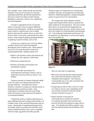 A Guide to Environmentally Friendly Landscaping: Florida Yards and Neighborhoods Handbook                         10

from sunlight, water, carbon dioxide and nutrients.        Numerous types of compost bins are commercially
Nutrients in the soil are necessary for structure,         available, and many are designed to be aesthetically
regulating metabolism, growth and reproduction.            attractive. Gardening magazines, catalogs and garden
Some key nutrients for plants include nitrogen,            centers are good sources for such products.
phosphorus, potassium, calcium, zinc, magnesium,
iron and manganese.                                             The compost pile needs adequate moisture,
                                                           oxygen and nitrogen/carbon sources to generate the
     If a plant is appropriate for the soil and site       right conditions for decomposition. The more closely
where it is located, it may not require additional         these factors are monitored and manipulated, the
nutrients from fertilization. Fertilizers are generally    faster decomposition can occur, and the sooner you'll
used to achieve a specific goal: more or larger            have rich compost for fertilizing plants and amending
blooms, faster growth, greener leaves or more fruit.       soil. Your landscape maintenance professional will
If one of these is your goal, you basically have three     be grateful for an opportunity to avoid costly tipping
choices: using compost, applying packaged fertilizer       fees at the landfill, too.
or applying a specific mineral, such as iron.

     A great way to improve your soil is by adding
compost, which can be made from partially
decomposed yard or kitchen waste. When added to
your soil it can create the perfect medium for
sustained plant health. Adding compost will:

   • Improve soil structure, texture and aeration and
     increase the soil's capacity to hold water;

   • Help loosen compacted soils;

   • Promote soil fertility and stimulate root
     development in plants                                 Figure 15.

   • Create a favorable environment for                        Here are some tips on composting:
     microorganisms and larger creatures, such as
     earthworms and insects that are nature's "soil           • Bins aren't necessary but they help keep piles
     builders.                                                  neat, retain heat and moisture, and prevent
                                                                complaints from neighbors. The minimum
      Generous amounts of compost frequently added              recommended size is one cubic yard (three feet
to the soil surface can replace petroleum-based,                square by three feet high).
nitrogen fertilizers. And unlike fast-release
fertilizers, nutrients in compost are released slowly so      • Composting can take as little as four-six weeks
landscape plants can better use them. Also,                     or as long as one-two years, depending on the
composting or mulching with yard wastes helps                   size and type of material in the pile and the
reduce the amount of waste that must be hauled to               amount of attention you give it.
over-burdened landfills.
                                                              • Proper moisture is necessary for
     Composting can be as simple as placing leaves,             microorganisms to compost the material.
grass clippings and small cuttings behind shrubs or in          Covering the pile helps retain moisture and
a hidden corner of the yard and letting nature take its         prevents the pile from getting too soggy when it
course. Homemade or manufactured compost bins                   rains. You should not be able to squeeze water
are another option to consider and will allow you to            from the material produced at the bottom of the
easily incorporate kitchen waste, such as vegetable             pile.
and fruit scraps, egg shells and coffee grounds.
 