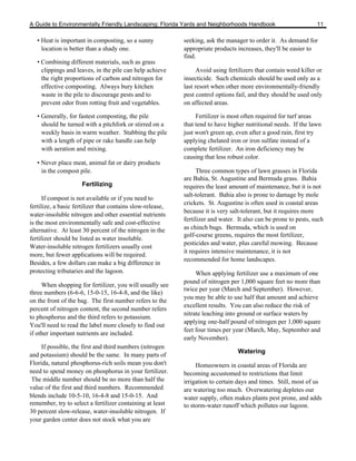 A Guide to Environmentally Friendly Landscaping: Florida Yards and Neighborhoods Handbook                         11

   • Heat is important in composting, so a sunny            seeking, ask the manager to order it. As demand for
     location is better than a shady one.                   appropriate products increases, they'll be easier to
                                                            find.
   • Combining different materials, such as grass
     clippings and leaves, in the pile can help achieve           Avoid using fertilizers that contain weed killer or
     the right proportions of carbon and nitrogen for       insecticide. Such chemicals should be used only as a
     effective composting. Always bury kitchen              last resort when other more environmentally-friendly
     waste in the pile to discourage pests and to           pest control options fail, and they should be used only
     prevent odor from rotting fruit and vegetables.        on affected areas.

   • Generally, for fastest composting, the pile                 Fertilizer is most often required for turf areas
     should be turned with a pitchfork or stirred on a      that tend to have higher nutritional needs. If the lawn
     weekly basis in warm weather. Stabbing the pile        just won't green up, even after a good rain, first try
     with a length of pipe or rake handle can help          applying chelated iron or iron sulfate instead of a
     with aeration and mixing.                              complete fertilizer. An iron deficiency may be
                                                            causing that less robust color.
   • Never place meat, animal fat or dairy products
     in the compost pile.                                         Three common types of lawn grasses in Florida
                                                            are Bahia, St. Augustine and Bermuda grass. Bahia
                     Fertilizing                            requires the least amount of maintenance, but it is not
                                                            salt-tolerant. Bahia also is prone to damage by mole
      If compost is not available or if you need to
                                                            crickets. St. Augustine is often used in coastal areas
fertilize, a basic fertilizer that contains slow-release,
                                                            because it is very salt-tolerant, but it requires more
water-insoluble nitrogen and other essential nutrients
                                                            fertilizer and water. It also can be prone to pests, such
is the most environmentally safe and cost-effective
alternative. At least 30 percent of the nitrogen in the     as chinch bugs. Bermuda, which is used on
                                                            golf-course greens, requires the most fertilizer,
fertilizer should be listed as water insoluble.
                                                            pesticides and water, plus careful mowing. Because
Water-insoluble nitrogen fertilizers usually cost
                                                            it requires intensive maintenance, it is not
more, but fewer applications will be required.
                                                            recommended for home landscapes.
Besides, a few dollars can make a big difference in
protecting tributaries and the lagoon.                           When applying fertilizer use a maximum of one
                                                            pound of nitrogen per 1,000 square feet no more than
     When shopping for fertilizer, you will usually see
                                                            twice per year (March and September). However,
three numbers (6-6-6, 15-0-15, 16-4-8, and the like)
                                                            you may be able to use half that amount and achieve
on the front of the bag. The first number refers to the
                                                            excellent results. You can also reduce the risk of
percent of nitrogen content, the second number refers
                                                            nitrate leaching into ground or surface waters by
to phosphorus and the third refers to potassium.
                                                            applying one-half pound of nitrogen per 1,000 square
You'll need to read the label more closely to find out
                                                            feet four times per year (March, May, September and
if other important nutrients are included.
                                                            early November).
     If possible, the first and third numbers (nitrogen
                                                                                  Watering
and potassium) should be the same. In many parts of
Florida, natural phosphorus-rich soils mean you don't            Homeowners in coastal areas of Florida are
need to spend money on phosphorus in your fertilizer.       becoming accustomed to restrictions that limit
 The middle number should be no more than half the          irrigation to certain days and times. Still, most of us
value of the first and third numbers. Recommended           are watering too much. Overwatering depletes our
blends include 10-5-10, 16-4-8 and 15-0-15. And             water supply, often makes plants pest prone, and adds
remember, try to select a fertilizer containing at least    to storm-water runoff which pollutes our lagoon.
30 percent slow-release, water-insoluble nitrogen. If
your garden center does not stock what you are
 