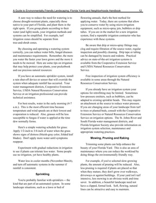 A Guide to Environmentally Friendly Landscaping: Florida Yards and Neighborhoods Handbook                        12

     A sure way to reduce the need for watering is to     flowering annuals, that's the best method for
choose drought-resistant plants, especially those         applying water. Today, there are systems that allow
native to your part of Florida, and plant them in the     you to conserve water by using micro-irrigation
right spots. If you group plants according to their       equipment, such as micro-spray jets, bubblers or drip
water (and light) needs, your irrigation methods and      tubes. If you are in the market for a new irrigation
systems can be simplified. For example, turf              system, find a reputable irrigation contractor who has
irrigation zones should be separate from                  experience with these systems.
tree-and-shrub zones.
                                                               Be aware that drip or micro-spray fittings may
     By choosing and operating a watering system          clog and require filtration of the source water, regular
correctly, you can reduce water bills, fungal diseases    inspection and possibly cleaning. Drip tape or tubing
and maintenance requirements. Remember, the more          can be damaged by insects and rodents. Practical
you water the faster your lawn grows and the more it      advice on state-of-the-art irrigation systems is
needs to be mowed. Here are some tips on irrigation       available from the Cooperative Extension Service
that may help protect your plants, your pocketbook        and USDA Natural Resources Conservation
and our precious natural resources:                       Service.

     If you have an automatic sprinkler system, install        Free inspection of irrigation system efficiency is
a rain shut-off device or sensor that will override the   available in some areas through the Natural
system when adequate rainfall has occurred. Your          Resources Conservation Service.
water management districts, Cooperative Extension
Service, USDA Natural Resources Conservation                   If you already have an irrigation system your
Service or an irrigation professional can provide         options for retrofitting may be limited. Sometimes
technical assistance.                                     low-pressure emitters, such as bubblers, can be
                                                          adapted to existing sprinkler heads. This may require
    For best results, water in the early morning (4-7     an attachment at the source to reduce water pressure.
a.m.). This is the most efficient time because            If you are changing areas of your landscape from turf
temperature and wind speeds are at their lowest and       to trees or planted beds, consult with the Cooperative
evaporation is reduced. Also, grasses will be less        Extension Service or Natural Resources Conservation
susceptible to fungus if water is applied at the time     Service on irrigation options. The St. Johns River and
dew normally forms.                                       South Florida water management districts, and
                                                          Florida Irrigation Society also provide information on
    Here's a simple watering schedule for grass:          irrigation system selection, maintenance and
Apply 1/2-inch to 3/4-inch of water when the grass        appropriate watering practices.
shows signs of distress (bluish-gray color, folded leaf
blades). Don't apply more water until symptoms                     Mowing, Pruning and Raking
reappear.
                                                              Trimming some plants can help enhance the
     Experiment with gradual reductions in irrigation     beauty of your Florida Yard. This is also an area of
to see if plants can tolerate less water. Some people     maintenance where you can reduce the workload by
use no irrigation, yet have healthy plants.               doing things the environmentally friendly way.

     Water less in cooler months (November-March),             For example, if you've selected slow-growing
and turn off automatic systems in the summer if           plants, the amount of pruning will be reduced. Also,
rainfall is consistent.                                   less pruning is required if plants are placed so that
                                                          when they mature, they don't grow over walkways,
                    Sprinkling                            driveways or against buildings. If your yard isn't turf
                                                          intensive, less mowing is an obvious work and time
    You're probably familiar with sprinklers -- the
                                                          saver. In addition, a beautiful landscape need not
kind that are part of an automated system. In some
                                                          have a clipped, formal look. Soft, flowing, natural
landscape situations, such as a lawn or bed of
                                                          lines can be attractive and easy to maintain.
 