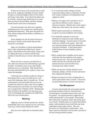 A Guide to Environmentally Friendly Landscaping: Florida Yards and Neighborhoods Handbook                         13

     If there are turf areas to be mowed, keep in mind        • 2- to 3-inch layer (after settling) of mulch
that most St. Augustine and Bahia turf grass should             around most plants reduces evaporation from the
be kept at a minimum height of three to four inches             soil's surface, moderates soil temperatures and
and longer in the shade. If cut shorter the plants may          suppresses weeds.
be stressed. Each mowing should remove no more
than one-third of the leaf blade, and those cuttings          • Mulches can replace turf or ground covers in
should remain on the lawn to decompose.                         areas that are difficult to mow, irrigate or
                                                                otherwise maintain. Mulches also can be used in
    For procrastinators who don't mow regularly,                shady areas where plants may not grow readily.
mulching mowers will cut grass into smaller pieces,
speeding decomposition. If the grass has gotten too           • Mulch requires practically no maintenance,
long, spread cuttings behind shrubs or add them to a            except for occasional additions and weeding.
compost pile.
                                                              • Use mulch that originates in your own
     Grass clippings can also be mixed with leaves              landscape by using leaves, pine needles, grass
and twigs to create a useful mulch that provides                and shrub clippings. Several sources of recycled
nutrients to your plants.                                       mulch are available in the region. Start with
                                                                your local government solid waste department or
      Many new Floridians avoid having deciduous                recycling coordinator. Avoid using cypress
trees in their yards because fallen leaves require              mulch because its harvest depletes cypress
raking. But deciduous trees help reduce energy costs            wetlands.
by shading the house in summer and allowing
sunshine to heat the house in winter when their leaves        • Shell, crushed stone or pebbles can be used as
fall.                                                           mulch but will not contribute to the organic
                                                                content of your soil. Also, be aware that shell
     Where turf isn't a concern, you don't have to              mulch will raise the soil's pH as the shell
rake under trees because the self-mulching is good for          material dissolves and will reflect heat,
the plant. If aesthetics are an issue, plant shrubs             increasing water needs of plants.
under the trees to avoid raking. They benefit from
the mulch and help hold leaves in place so they won't         • Mulch can provide a design element in your
clutter the landscape.                                          landscape, adding a contrast of color and texture
                                                                that complements plantings.
     Collecting leaves and pine needles by raking or
blowing provides a source of mulch that is a real             • Reduce the chances of rot by avoiding piles of
asset in the landscape, and it's virtually free. If your        mulch against plant stems or trunks. Citrus trees
yard generates more leaf mulch than you can use,                are particularly prone to rot from such practice.
compost the material or share some with a neighbor.
                                                                           Pest Management
When pruning trees and shrubs, toss small cuttings
into a compost pile or behind a shrub. Hauling huge              Concerns about health, the environment and the
piles of brush to the landfill is not necessary--and       increasing resistance of pests to chemicals have
you'll avoid tipping fees charged at the landfill that     forced people to reconsider practices they once took
add to the cost of maintenance.                            for granted. The regular preventive application of
                                                           traditional pesticides is one example. Most people
                      Mulching
                                                           don't realize that, in general, nature takes pretty good
    Applying a layer of mulch around trees, shrubs,        care of itself. Healthy plants can usually fend off pest
planted beds and on any exposed soil area will reduce      attacks, while predatory insects and birds may keep
water loss, control weeds and prevent runoff.              undesirable insects under control. Thus, the
                                                           preventive use of pesticides is unnecessary. Also,
    Here are a few simple facts to remember about          many insects are beneficial with less than 1 percent of
mulch:                                                     all insects being harmful to plants.
 