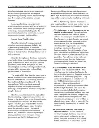 A Guide to Environmentally Friendly Landscaping: Florida Yards and Neighborhoods Handbook                        17

contributions that the lagoon, rivers, streams and        Environmental Protection are good places to start.
lakes add to our quality of life. But a special           Keep in mind that submerged land waterward of the
responsibility goes along with the benefit of being a     Mean High Water line (see definition in this section)
next-door neighbor to these natural resource              may not be your property, but may belong to the state.
treasures.
                                                              One of the following scenarios may relate to
     Landscapes bordering our surface-water               your property and may provide ideas on how you can
resources need to be designed with special sensitivity    be part of restoring natural shorelines to our lagoon:
to the environment. Those landscapes also present
some unique management challenges for the                   • No existing shore protection structure and no
environmentally conscious homeowner. Some of                  need for erosion control. Seek advice from
those considerations are highlighted here.                    one of the agencies listed above on how to
                                                              enhance and protect your natural shoreline. If
    Lagoon Shore Considerations                               Brazilian pepper or Australian pine are present,
                                                              remove them and replant with marsh grass to
     If you have a naturally sloping, vegetated               reduce erosion. You can help protect the
shoreline, count yourself among the lucky few.                shoreline and the lagoon at the same time by
Approximately 40-50 percent of the natural                    installing a maintenance-free zone of
shorelines around the Indian River Lagoon have been           landscaping along the waterfront edge of your
altered by shore protection structures like seawalls or       yard. This buffer zone protects the lagoon from
rock revetments.                                              areas that are mowed, fertilized or treated with
                                                              pesticides. Plant selection for the buffer can
     Naturally sloping lagoon shorelines, particularly
                                                              maintain ecological diversity, further protect
when buffered by a fringe of mangroves and/or marsh
                                                              your shoreline from erosion and enhance the
grass, help smooth out waves and reduce turbidity
                                                              aesthetic value of your waterfront.
(cloudiness) in the water. Mangroves and other
shoreline plants contribute to the lagoon's food web,       • No existing shore protection structure but
attract wildlife, such as wading birds, and help              apparent need for erosion control. If the
prevent erosion of the shoreline.                             waterline is moving landward and causing the
                                                              loss of shoreline vegetation, the degree of erosion
     The area in which these shoreline plants grow is
                                                              risk should be assessed by agency staff. They
known as the littoral zone, the boundary or interface
between land and water. Unfortunately, seawalls               can recommend options to control erosion but
                                                              may find that structural protection is not
have traditionally been placed directly in this
                                                              necessary. If structural protection is
intertidal zone. While returning to a naturally
                                                              recommended, it should be placed landward of
vegetated shoreline is ecologically desirable,
                                                              the Mean High Water line. This leaves the
removing a shore protection structure is likely to be a
                                                              littoral zone undisturbed and allows natural
complex decision.
                                                              vegetation to be maintained or placed waterward
      If a shore protection structure has replaced the        of the shore protection structure, thus providing
littoral zone along your property, your options are           habi tat value and shoreline protection. The
limited by the depth of your lot, the distance from the       structural protection could be large boulders; a
waterline to upland structures, the wave impact               planted, timber terrace effect; or a seawall. The
against your shore, your budget and the shoreline             latter is usually the most costly to construct and
condition of neighboring properties. Shoreline                maintain.
protection alternatives are very site-specific
                                                            • Existing shore protection structure is in
considerations, and expert advice is essential. The
                                                              excellent condition. If your seawall or
Florida Sea Grant marine extension agent in your
                                                              revetment preempts the littoral zone and you
county, natural resources employees of local
                                                              don't want to move it landward, a perched
governments and the Florida Department of
                                                              planter for aquatic plants or an artificial reef
                                                              habitat for fish could be considered. If your
 