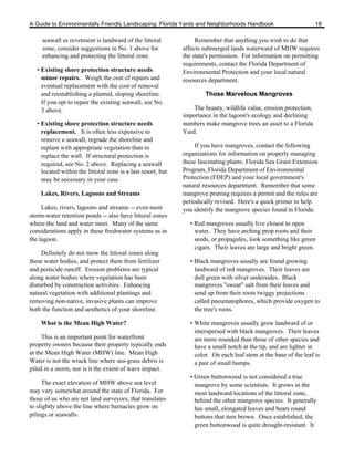 A Guide to Environmentally Friendly Landscaping: Florida Yards and Neighborhoods Handbook                           18

     seawall or revetment is landward of the littoral              Remember that anything you wish to do that
     zone, consider suggestions in No. 1 above for            affects submerged lands waterward of MHW requires
     enhancing and protecting the littoral zone.              the state's permission. For information on permitting
                                                              requirements, contact the Florida Department of
   • Existing shore protection structure needs                Environmental Protection and your local natural
     minor repairs. Weigh the cost of repairs and             resources department.
     eventual replacement with the cost of removal
     and reestablishing a planted, sloping shoreline.                 Those Marvelous Mangroves
     If you opt to repair the existing seawall, see No.
     3 above.                                                     The beauty, wildlife value, erosion protection,
                                                              importance in the lagoon's ecology and declining
   • Existing shore protection structure needs                numbers make mangrove trees an asset to a Florida
     replacement. It is often less expensive to               Yard.
     remove a seawall, regrade the shoreline and
     replant with appropriate vegetation than to                   If you have mangroves, contact the following
     replace the wall. If structural protection is            organizations for information on properly managing
     required, see No. 2 above. Replacing a seawall           these fascinating plants: Florida Sea Grant Extension
     located within the littoral zone is a last resort, but   Program, Florida Department of Environmental
     may be necessary in your case.                           Protection (FDEP) and your local government's
                                                              natural resources department. Remember that some
    Lakes, Rivers, Lagoons and Streams                        mangrove pruning requires a permit and the rules are
                                                              periodically revised. Here's a quick primer to help
     Lakes, rivers, lagoons and streams -- even most          you identify the mangrove species found in Florida:
storm-water retention ponds -- also have littoral zones
where the land and water meet. Many of the same                 • Red mangroves usually live closest to open
considerations apply in these freshwater systems as in            water. They have arching prop roots and their
the lagoon.                                                       seeds, or propagules, look something like green
                                                                  cigars. Their leaves are large and bright green.
     Definitely do not mow the littoral zones along
these water bodies, and protect them from fertilizer            • Black mangroves usually are found growing
and pesticide runoff. Erosion problems are typical                landward of red mangroves. Their leaves are
along water bodies where vegetation has been                      dull green with silver undersides. Black
disturbed by construction activities. Enhancing                   mangroves "sweat" salt from their leaves and
natural vegetation with additional plantings and                  send up from their roots twiggy projections
removing non-native, invasive plants can improve                  called pneumatophores, which provide oxygen to
both the function and aesthetics of your shoreline.               the tree's roots.

    What is the Mean High Water?                                • White mangroves usually grow landward of or
                                                                  interspersed with black mangroves. Their leaves
     This is an important point for waterfront                    are more rounded than those of other species and
property owners because their property typically ends             have a small notch at the tip, and are lighter in
at the Mean High Water (MHW) line. Mean High                      color. On each leaf stem at the base of the leaf is
Water is not the wrack line where sea-grass debris is             a pair of small bumps.
piled in a storm, nor is it the extent of wave impact.
                                                                • Green buttonwood is not considered a true
     The exact elevation of MHW above sea level                   mangrove by some scientists. It grows in the
may vary somewhat around the state of Florida. For                most landward locations of the littoral zone,
those of us who are not land surveyors, that translates           behind the other mangrove species. It generally
to slightly above the line where barnacles grow on                has small, elongated leaves and bears round
pilings or seawalls.                                              buttons that turn brown. Once established, the
                                                                  green buttonwood is quite drought-resistant. It
 