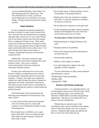 A Guide to Environmentally Friendly Landscaping: Florida Yards and Neighborhoods Handbook                       19

     can also withstand flooding, which makes it an         • Do not place grease or fibrous products, such as
     ideal landscape plant for coastal areas. The             fruit peelings, in the garbage disposal.
     silver buttonwood, its cousin, is prized in
     coastal landscapes for its distinctive silver-gray     • Replacement is the only remedy for a clogged
     foliage. Pruning of buttonwoods doesn't require          drain field. It cannot be repaired by cleaning or
     a permit.                                                the infusion of enzymes.

                 Septic Systems                             • Do not add yeast or bacteria to your septic tank.

     In some communities wastewater produced in             • Avoid overtaxing your septic system by spacing
the home is treated in a septic system located in the         laundry loads throughout the week rather than
yard. Scientists have documented that even properly           several loads on just one or two days.
operating septic systems now in use in many Florida
                                                              Warning Signs of Septic System Trouble
soils do not protect coastal waters from the nitrogen
that is a component of human waste. When septic             • Plumbing backups or sluggish flushing in the
systems are located near streams, the lagoon or other         toilet.
surface waters, groundwater carries nitrogen from the
septic system drain field to these surface waters. Too      • Gurgling sounds in the plumbing.
much nitrogen in the lagoon causes algae to
                                                            • Grass in the yard growing faster and greener in
overgrow, smothering sea grasses and sometimes
                                                              one particular area.
causing fish kills.
                                                            • Ground mushy underfoot.
     Additionally, water that is treated by septic
systems cannot be retrieved for irrigating farms, golf      • Offensive odors indoors or outdoors.
courses or yards. This is now a common
conservation practice with many centralized                 • Low spots beginning to appear in the yard,
wastewater treatment systems.                                 regardless of other symptoms.

     In many areas centralized sewer service may              For more information on septic system operation
become available, providing homeowners with an            and maintenance, contact:
environmentally responsible option for wastewater         Florida Septic Tank Association
treatment. Testing is also under way to determine
                                                          PO Box 1025
whether new septic systems that remove nitrogen are
                                                          Lakeland FL 33802
appropriate for Florida. Meanwhile, homeowners
with septic systems in their yards are responsible for           Ponds in the Florida Landscape
properly maintaining the systems to reduce health and
pollution hazards.                                             A backyard pond is a very appealing feature, and
                                                          an increasingly common one, in Florida yards. Ponds
     The Florida Septic Tank Association has the          provide landscape charm, water retention and
following recommendations for homeowners using            treatment, wildlife habitat, recreation and gardening
septic systems:                                           opportunities. But they are not without their own,
                                                          unique costs and considerations.
   • A septic tank should be opened and inspected
     every two to three years by a septic tank                 Whether they are natural or part of site
     contractor, who will determine whether it needs      development, they must be considered when making
     to be pumped out.                                    choices about house design, lawn care or general
                                                          yard use. If planned right, ponds can represent the
   • Do not plant trees or shrubbery over a septic
                                                          best--or if not, the worst--about the site.
     tank or drain field. Roots can choke the drain
     field, reduce the tank's capacity or block the
     tank's inlet or outlet.
 