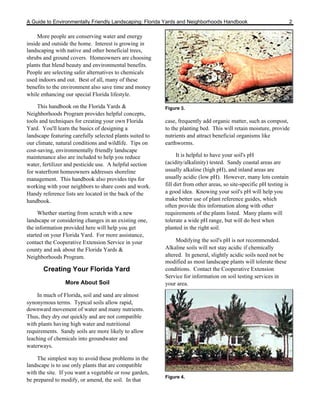 A Guide to Environmentally Friendly Landscaping: Florida Yards and Neighborhoods Handbook                              2

     More people are conserving water and energy
inside and outside the home. Interest is growing in
landscaping with native and other beneficial trees,
shrubs and ground covers. Homeowners are choosing
plants that blend beauty and environmental benefits.
People are selecting safer alternatives to chemicals
used indoors and out. Best of all, many of these
benefits to the environment also save time and money
while enhancing our special Florida lifestyle.

     This handbook on the Florida Yards &                 Figure 3.
Neighborhoods Program provides helpful concepts,
tools and techniques for creating your own Florida        case, frequently add organic matter, such as compost,
Yard. You'll learn the basics of designing a              to the planting bed. This will retain moisture, provide
landscape featuring carefully selected plants suited to   nutrients and attract beneficial organisms like
our climate, natural conditions and wildlife. Tips on     earthworms.
cost-saving, environmentally friendly landscape
maintenance also are included to help you reduce                It is helpful to have your soil's pH
water, fertilizer and pesticide use. A helpful section    (acidity/alkalinity) tested. Sandy coastal areas are
for waterfront homeowners addresses shoreline             usually alkaline (high pH), and inland areas are
management. This handbook also provides tips for          usually acidic (low pH). However, many lots contain
working with your neighbors to share costs and work.      fill dirt from other areas, so site-specific pH testing is
Handy reference lists are located in the back of the      a good idea. Knowing your soil's pH will help you
handbook.                                                 make better use of plant reference guides, which
                                                          often provide this information along with other
     Whether starting from scratch with a new             requirements of the plants listed. Many plants will
landscape or considering changes in an existing one,      tolerate a wide pH range, but will do best when
the information provided here will help you get           planted in the right soil.
started on your Florida Yard. For more assistance,
contact the Cooperative Extension Service in your              Modifying the soil's pH is not recommended.
county and ask about the Florida Yards &                  Alkaline soils will not stay acidic if chemically
Neighborhoods Program.                                    altered. In general, slightly acidic soils need not be
                                                          modified as most landscape plants will tolerate these
       Creating Your Florida Yard                         conditions. Contact the Cooperative Extension
                                                          Service for information on soil testing services in
                 More About Soil                          your area.

    In much of Florida, soil and sand are almost
synonymous terms. Typical soils allow rapid,
downward movement of water and many nutrients.
Thus, they dry out quickly and are not compatible
with plants having high water and nutritional
requirements. Sandy soils are more likely to allow
leaching of chemicals into groundwater and
waterways.

    The simplest way to avoid these problems in the
landscape is to use only plants that are compatible
with the site. If you want a vegetable or rose garden,
                                                          Figure 4.
be prepared to modify, or amend, the soil. In that
 