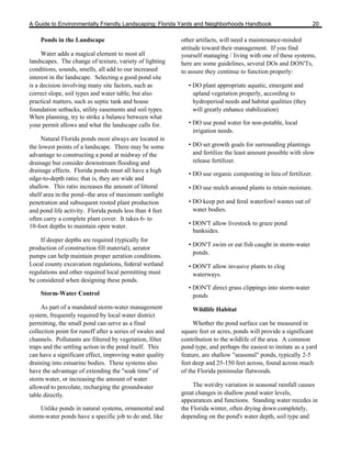 A Guide to Environmentally Friendly Landscaping: Florida Yards and Neighborhoods Handbook                          20

    Ponds in the Landscape                                 other artifacts, will need a maintenance-minded
                                                           attitude toward their management. If you find
     Water adds a magical element to most all              yourself managing / living with one of these systems,
landscapes. The change of texture, variety of lighting     here are some guidelines, several DOs and DON'Ts,
conditions, sounds, smells, all add to our increased       to assure they continue to function properly:
interest in the landscape. Selecting a good pond site
is a decision involving many site factors, such as            • DO plant appropriate aquatic, emergent and
correct slope, soil types and water table, but also             upland vegetation properly, according to
practical matters, such as septic tank and house                hydroperiod needs and habitat qualities (they
foundation setbacks, utility easements and soil types.          will greatly enhance stabilization)
When planning, try to strike a balance between what
your permit allows and what the landscape calls for.          • DO use pond water for non-potable, local
                                                                irrigation needs.
     Natural Florida ponds most always are located in
the lowest points of a landscape. There may be some           • DO set growth goals for surrounding plantings
advantage to constructing a pond at midway of the               and fertilize the least amount possible with slow
drainage but consider downstream flooding and                   release fertilizer.
drainage effects. Florida ponds must all have a high
                                                              • DO use organic composting in lieu of fertilizer.
edge-to-depth ratio; that is, they are wide and
shallow. This ratio increases the amount of littoral          • DO use mulch around plants to retain moisture.
shelf area in the pond--the area of maximum sunlight
penetration and subsequent rooted plant production            • DO keep pet and feral waterfowl wastes out of
and pond life activity. Florida ponds less than 4 feet          water bodies.
often carry a complete plant cover. It takes 6- to
10-foot depths to maintain open water.                        • DON'T allow livestock to graze pond
                                                                banksides.
    If deeper depths are required (typically for
                                                              • DON'T swim or eat fish caught in storm-water
production of construction fill material), aerator
                                                                ponds.
pumps can help maintain proper aeration conditions.
Local county excavation regulations, federal wetland          • DON'T allow invasive plants to clog
regulations and other required local permitting must            waterways.
be considered when designing these ponds.
                                                              • DON'T direct grass clippings into storm-water
    Storm-Water Control                                         ponds
     As part of a mandated storm-water management              Wildlife Habitat
system, frequently required by local water district
permitting, the small pond can serve as a final                 Whether the pond surface can be measured in
collection point for runoff after a series of swales and   square feet or acres, ponds will provide a significant
channels. Pollutants are filtered by vegetation, filter    contribution to the wildlife of the area. A common
traps and the settling action in the pond itself. This     pond type, and perhaps the easiest to imitate as a yard
can have a significant effect, improving water quality     feature, are shallow "seasonal" ponds, typically 2-5
draining into estuarine bodies. These systems also         feet deep and 25-150 feet across, found across much
have the advantage of extending the "soak time" of         of the Florida peninsular flatwoods.
storm water, or increasing the amount of water
allowed to percolate, recharging the groundwater                The wet/dry variation in seasonal rainfall causes
table directly.                                            great changes in shallow pond water levels,
                                                           appearances and functions. Standing water recedes in
    Unlike ponds in natural systems, ornamental and        the Florida winter, often drying down completely,
storm-water ponds have a specific job to do and, like      depending on the pond's water depth, soil type and
 