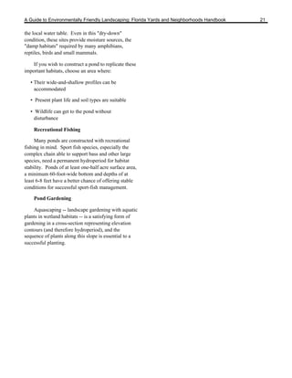 A Guide to Environmentally Friendly Landscaping: Florida Yards and Neighborhoods Handbook   21

the local water table. Even in this "dry-down"
condition, these sites provide moisture sources, the
"damp habitats" required by many amphibians,
reptiles, birds and small mammals.

    If you wish to construct a pond to replicate these
important habitats, choose an area where:

   • Their wide-and-shallow profiles can be
     accommodated

   • Present plant life and soil types are suitable

   • Wildlife can get to the pond without
     disturbance

    Recreational Fishing

     Many ponds are constructed with recreational
fishing in mind. Sport fish species, especially the
complex chain able to support bass and other large
species, need a permanent hydroperiod for habitat
stability. Ponds of at least one-half acre surface area,
a minimum 60-foot-wide bottom and depths of at
least 6-8 feet have a better chance of offering stable
conditions for successful sport-fish management.

    Pond Gardening

    Aquascaping -- landscape gardening with aquatic
plants in wetland habitats -- is a satisfying form of
gardening in a cross-section representing elevation
contours (and therefore hydroperiod), and the
sequence of plants along this slope is essential to a
successful planting.
 
