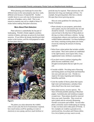 A Guide to Environmentally Friendly Landscaping: Florida Yards and Neighborhoods Handbook                            3

     When planning your landscape be aware that            pesticide may be required. Plant selection also will
different areas on the same property may have vastly       determine how long your landscape will last. For
different soils because of imported fill. Another          example, fast-growing plants often have a shorter
variable factor in your soils may be the presence of a     life-span than slower-growing species.
sub-layer of hardpan, rock or shell. This is one
reason to examine your soil to a depth of about 18              Here are some guidelines for selecting your
inches before making final plant selections.               Florida Yard plants:

            More About Plant Selection                       • Plants already on your property, particularly
                                                               native plants, may be well-suited to the site and
     Plant selection is undoubtedly the fun part of            should be retained. Avoid disturbing the root
landscaping. Florida's climate supports countless              zone (at least to the drip line) of these plants or
varieties of plants, and many are grown by local plant         driving over them with heavy vehicles. Saving
nurseries. If you follow the design checklist provided         existing plants reduces costs and leaves valuable
earlier in this section, you'll be well prepared to make       wildlife habitat undisturbed. For those building a
the best plant choices.                                        new home, retaining existing plants also limits
                                                               erosion by reducing the amount of clearing
                                                               required.

                                                             • Select from a plant palette that includes suitable
                                                               native plants. Once native plants are established
                                                               in the right location, most require little, if any,
                                                               supplemental water, fertilizers or pesticides.

                                                             • If you don't want to continue irrigating after
                                                               plants become established, select
                                                               drought-resistant plants that are right for your
                                                               soil.

                                                             • Consider wildlife. Providing native flowering
                                                               and fruiting plants can bring birds and butterflies
                                                               into your yard and your view. Florida is a
                                                               stopover for many migrating and wintering
                                                               butterflies and birds.

                                                             • Limit the number of showy plants that require
                                                               high water and maintenance, and place them
                                                               where they'll have the most visual impact.

                                                             • Don't plant noxious, invasive species. The
                                                               State of Florida prohibits planting of Brazilian
                                                               pepper, Australian pine and melaleuca (cajeput
                                                               or punk tree). These plants should be removed
                                                               from your yard, if possible. They crowd out
Figure 5.                                                      native plants and are seriously threatening
                                                               Florida's ecosystems and wildlife. Several other
     The plants you select determine the wildlife              plants commonly used in landscaping are starting
value of your yard, the level of maintenance required,         to take over here and in other parts of Florida. A
how much money you'll be spending on water or                  few examples are wedelia (a ground cover),
electricity to run a pump, and how much fertilizer or          carrotwood tree, Java plum and Chinese tallow.
                                                               For a list of plants you may want to avoid,
 