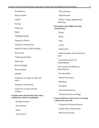 A Guide to Environmentally Friendly Landscaping: Florida Yards and Neighborhoods Handbook                  5

        Well-drained                                             Slow-growing

        Poorly drained                                           Wind-resistant

        LIGHT                                                    Thrives without supplemental
                                                                fertilizing
        Full sun
                                                          • Select plants with wildlife-attracting
        Partial sun                                         characteristics:

        Shade                                                    Berries

        TEMPERATURE                                              Seeds

        Exposed to freezes                                       Nuts

        Exposed to extreme heat                                  Acorns
        STRUCTURAL LIMITATIONS                                   Fleshy fruits

        Power lines                                              Butterfly plants: nectar and larval
                                                                food
        Underground utilities
                                                                 Red tubular flowers for
        Septic tank
                                                                hummingbirds
        Roof overhangs
                                                                Also consider the following
        Paved surfaces                                          characteristics:

        OTHER                                                    Provides shade

        Exposed to salt spray or salty well                      Human food source
        water
                                                                 Deciduous
        Exposed to strong wind
                                                                 Evergreen
        Exposed to wet/dry seasonal
                                                                 Screening for privacy
        extremes
                                                                 Attractive flowers or foliage
  • Consider plant characteristics that reduce
    maintenance and prevent pollution:                    • Consult with these expert sources to develop
                                                            a plant list for your site:
         Drought-resistant
                                                                 Cooperative Extension Service
         Pest-resistant
                                                                 Florida Native Plant Society
         Native
                                                                 Division of Forestry
         Non-invasive
 