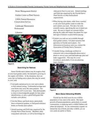 A Guide to Environmentally Friendly Landscaping: Florida Yards and Neighborhoods Handbook                           6

             Water Management District                         what grows best in your area. Attend meetings
                                                               and field rips organized by the Florida Native
             Garden Center or Plant Nursery                    Plant Society or other horticultural
                                                               organizations.
             USDA Natural Resources
            Conservation Service                             • When buying your plants, order from a nursery
                                                               or ask your local garden center to order the
             Landscape Maintenance                             native plants you want. Provide a list with
            Professional                                       scientific names, specifying the size of plant you
                                                               want. Be sure to request an estimate before
             Libraries                                         placing the order and inspect the plants for vigor
                                                               and signs of disease or pests before paying.

                                                             • If plants you seek are not available through
                                                               local garden centers, visit plant nurseries that
                                                               specialize in Florida native plants. For
                                                               information on locations near you, contact the
                                                               Association of Florida Native Nurseries.

                                                             • Consider hiring a landscape architect or
                                                               contractor who is knowledgeable about native
                                                               plants to survey your yard and landscape plan and
                                                               make suggestions. This may be a wise
                                                               investment, particularly if you are planning
                                                               major changes.
Figure 8.

               Searching for Natives

     Some Florida native plants may be tough to find
at your local garden center, but demand is growing so
the supply will follow. In the meantime, here are
some tips on finding native plants that may be suited
to your yard:

   • Visit parks and preserves to view native plants
     in their natural setting. Undisturbed acreage near
     your home may serve the same purpose. See
                                                          Figure 9.
     what grows well in your area. Take photographs
     to show to knowledgeable people for later plant
                                                                  More About Attracting Wildlife
     identification, or carry a good field guide that
     includes color photos.                                   Florida has the third most diverse wildlife
                                                          population of any state in the nation. But rapid
   • Visit the library and book stores, particularly
                                                          growth of human populations, particularly in coastal
     those at botanical gardens, to find good reference
                                                          communities, is replacing native wildlife habitat with
     books on Florida native plants.
                                                          urban development. As our communities expand, we
   • Attend meetings and field trips organized by the     lament the loss of birds and other wildlife, yet our
     Florida Native Plant Society. Members often          own yards are partly to blame.
     swap plants and seeds, as well as knowledge on
 