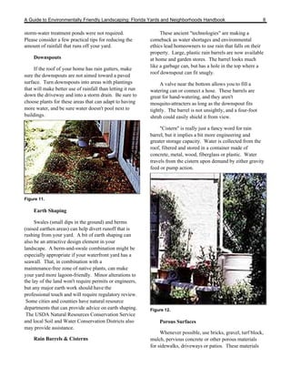 A Guide to Environmentally Friendly Landscaping: Florida Yards and Neighborhoods Handbook                           8

storm-water treatment ponds were not required.                   These ancient "technologies" are making a
Please consider a few practical tips for reducing the       comeback as water shortages and environmental
amount of rainfall that runs off your yard.                 ethics lead homeowners to use rain that falls on their
                                                            property. Large, plastic rain barrels are now available
    Downspouts                                              at home and garden stores. The barrel looks much
                                                            like a garbage can, but has a hole in the top where a
     If the roof of your home has rain gutters, make
                                                            roof downspout can fit snugly.
sure the downspouts are not aimed toward a paved
surface. Turn downspouts into areas with plantings               A valve near the bottom allows you to fill a
that will make better use of rainfall than letting it run   watering can or connect a hose. These barrels are
down the driveway and into a storm drain. Be sure to        great for hand-watering, and they aren't
choose plants for these areas that can adapt to having      mosquito-attracters as long as the downspout fits
more water, and be sure water doesn't pool next to          tightly. The barrel is not unsightly, and a four-foot
buildings.                                                  shrub could easily shield it from view.

                                                                 "Cistern" is really just a fancy word for rain
                                                            barrel, but it implies a bit more engineering and
                                                            greater storage capacity. Water is collected from the
                                                            roof, filtered and stored in a container made of
                                                            concrete, metal, wood, fiberglass or plastic. Water
                                                            travels from the cistern upon demand by either gravity
                                                            feed or pump action.




Figure 11.

    Earth Shaping

     Swales (small dips in the ground) and berms
(raised earthen areas) can help divert runoff that is
rushing from your yard. A bit of earth shaping can
also be an attractive design element in your
landscape. A berm-and-swale combination might be
especially appropriate if your waterfront yard has a
seawall. That, in combination with a
maintenance-free zone of native plants, can make
your yard more lagoon-friendly. Minor alterations to
the lay of the land won't require permits or engineers,
but any major earth work should have the
professional touch and will require regulatory review.
 Some cities and counties have natural resource
departments that can provide advice on earth shaping.       Figure 12.
 The USDA Natural Resources Conservation Service
and local Soil and Water Conservation Districts also            Porous Surfaces
may provide assistance.
                                                                 Whenever possible, use bricks, gravel, turf block,
    Rain Barrels & Cisterns                                 mulch, pervious concrete or other porous materials
                                                            for sidewalks, driveways or patios. These materials
 