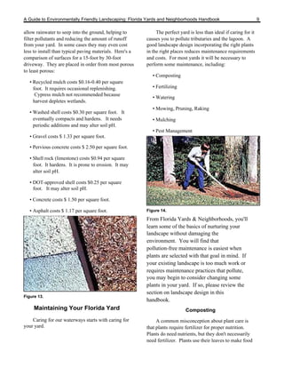 A Guide to Environmentally Friendly Landscaping: Florida Yards and Neighborhoods Handbook                             9

allow rainwater to seep into the ground, helping to            The perfect yard is less than ideal if caring for it
filter pollutants and reducing the amount of runoff       causes you to pollute tributaries and the lagoon. A
from your yard. In some cases they may even cost          good landscape design incorporating the right plants
less to install than typical paving materials. Here's a   in the right places reduces maintenance requirements
comparison of surfaces for a 15-foot by 30-foot           and costs. For most yards it will be necessary to
driveway. They are placed in order from most porous       perform some maintenance, including:
to least porous:
                                                             • Composting
   • Recycled mulch costs $0.16-0.40 per square
     foot. It requires occasional replenishing.              • Fertilizing
     Cypress mulch not recommended because
                                                             • Watering
     harvest depletes wetlands.
                                                             • Mowing, Pruning, Raking
   • Washed shell costs $0.30 per square foot. It
     eventually compacts and hardens. It needs               • Mulching
     periodic additions and may alter soil pH.
                                                             • Pest Management
   • Gravel costs $ 1.33 per square foot.

   • Pervious concrete costs $ 2.50 per square foot.

   • Shell rock (limestone) costs $0.94 per square
     foot. It hardens. It is prone to erosion. It may
     alter soil pH.

   • DOT-approved shell costs $0.25 per square
     foot. It may alter soil pH.

   • Concrete costs $ 1.50 per square foot.

   • Asphalt costs $ 1.17 per square foot.                Figure 14.

                                                          From Florida Yards & Neighborhoods, you'll
                                                          learn some of the basics of nurturing your
                                                          landscape without damaging the
                                                          environment. You will find that
                                                          pollution-free maintenance is easiest when
                                                          plants are selected with that goal in mind. If
                                                          your existing landscape is too much work or
                                                          requires maintenance practices that pollute,
                                                          you may begin to consider changing some
                                                          plants in your yard. If so, please review the
                                                          section on landscape design in this
Figure 13.
                                                          handbook.
     Maintaining Your Florida Yard                                            Composting
    Caring for our waterways starts with caring for            A common misconception about plant care is
your yard.                                                that plants require fertilizer for proper nutrition.
                                                          Plants do need nutrients, but they don't necessarily
                                                          need fertilizer. Plants use their leaves to make food
 