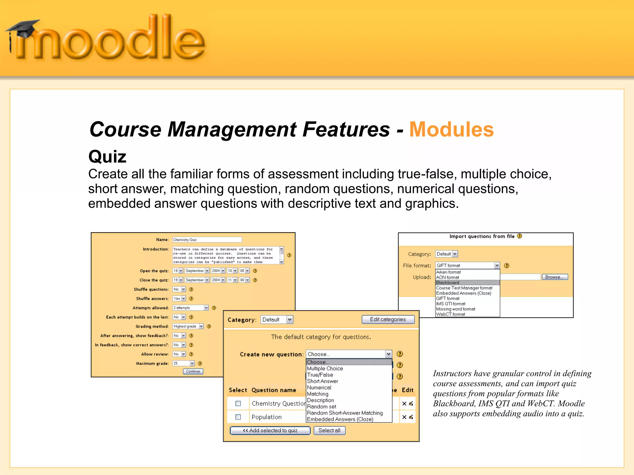 Quiz
Create all the familiar forms of assessment including true-false, multiple choice,
short answer, matching question, random questions, numerical questions,
embedded answer questions with descriptive text and graphics.
Course Management Features - Modules
Instructors have granular control in defining
course assessments, and can import quiz
questions from popular formats like
Blackboard, IMS QTI and WebCT. Moodle
also supports embedding audio into a quiz.
 