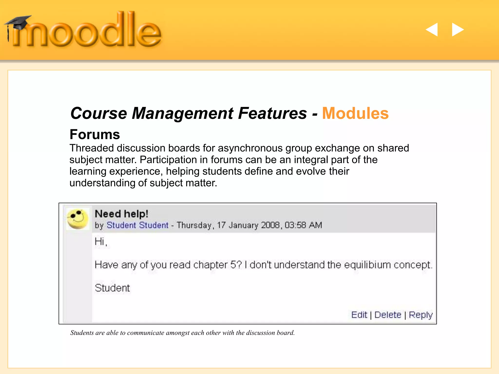 Course Management Features - Modules
Forums
Threaded discussion boards for asynchronous group exchange on shared
subject matter. Participation in forums can be an integral part of the
learning experience, helping students define and evolve their
understanding of subject matter.
Students are able to communicate amongst each other with the discussion board.
ut
 