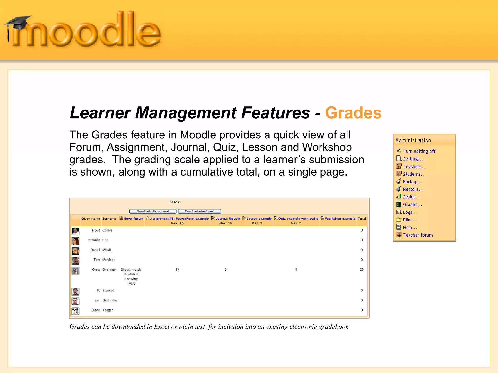 Learner Management Features - Grades
The Grades feature in Moodle provides a quick view of all
Forum, Assignment, Journal, Quiz, Lesson and Workshop
grades. The grading scale applied to a learner’s submission
is shown, along with a cumulative total, on a single page.
Grades can be downloaded in Excel or plain text for inclusion into an existing electronic gradebook
 
