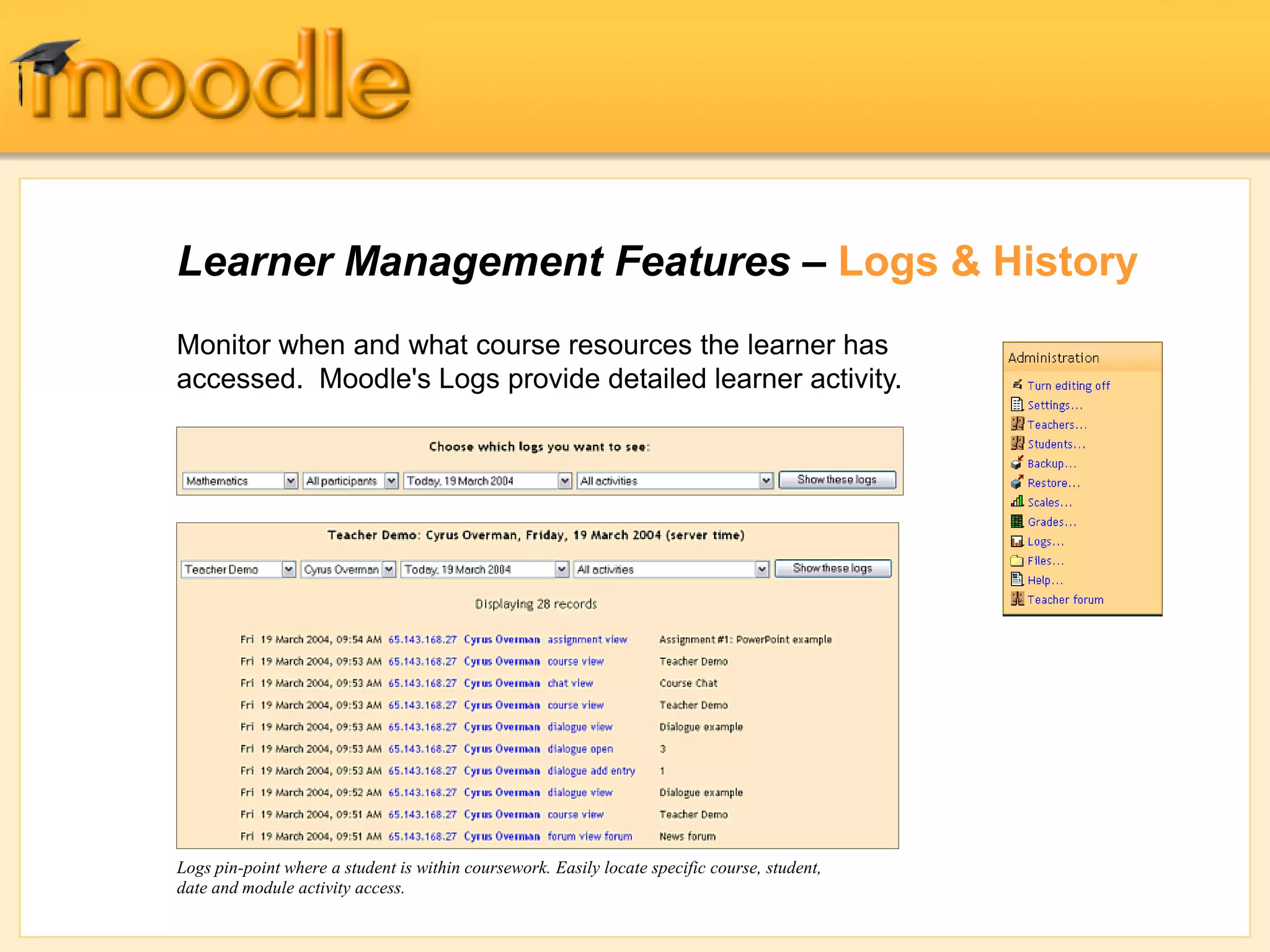 Learner Management Features – Logs & History
Monitor when and what course resources the learner has
accessed. Moodle's Logs provide detailed learner activity.
Logs pin-point where a student is within coursework. Easily locate specific course, student,
date and module activity access.
 
