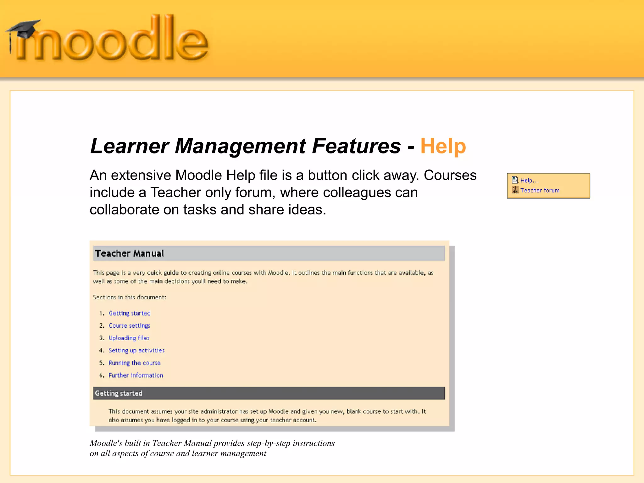 Learner Management Features - Help
An extensive Moodle Help file is a button click away. Courses
include a Teacher only forum, where colleagues can
collaborate on tasks and share ideas.
Moodle's built in Teacher Manual provides step-by-step instructions
on all aspects of course and learner management
 