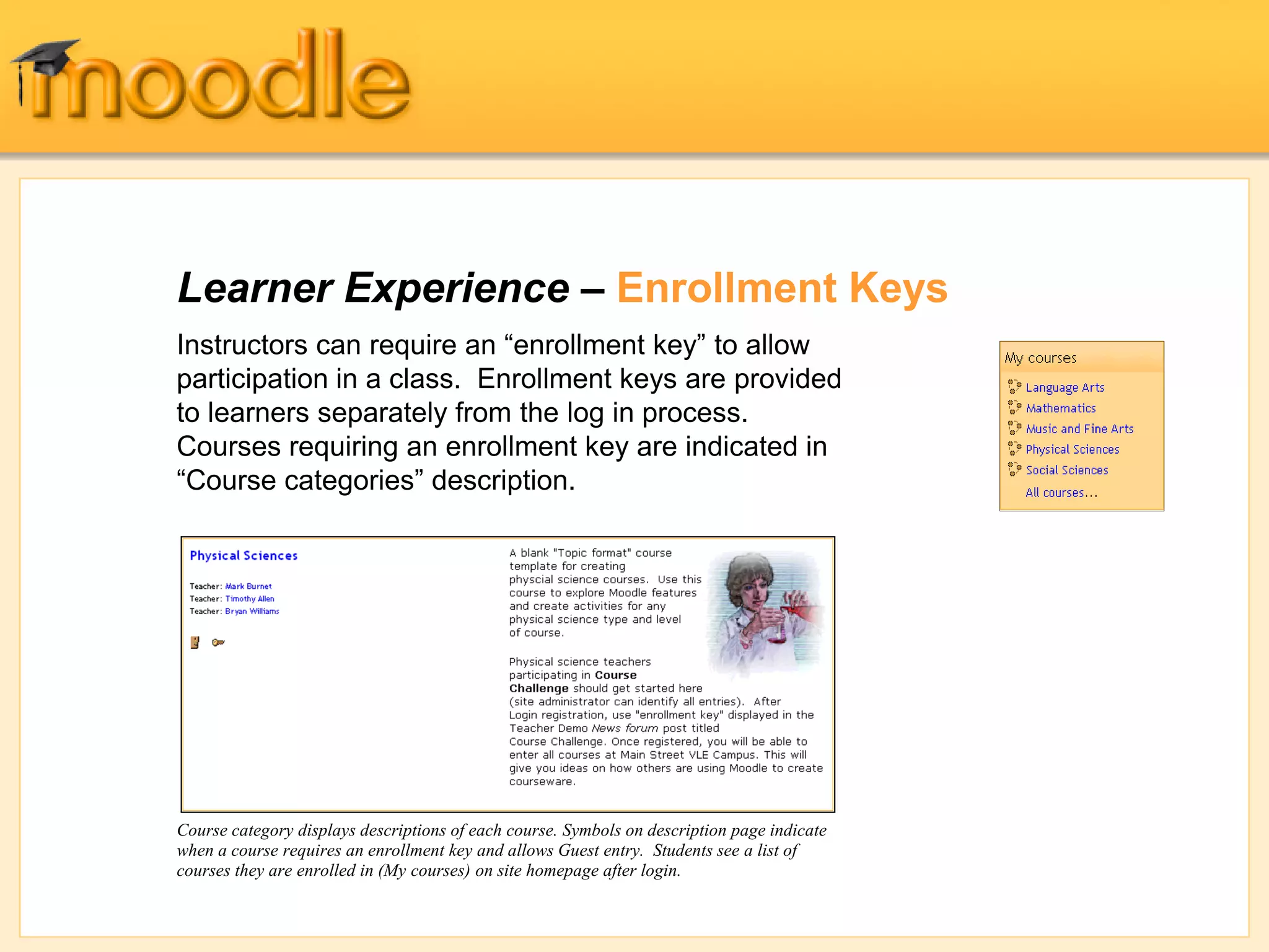 Learner Experience – Enrollment Keys
Instructors can require an “enrollment key” to allow
participation in a class. Enrollment keys are provided
to learners separately from the log in process.
Courses requiring an enrollment key are indicated in
“Course categories” description.
Course category displays descriptions of each course. Symbols on description page indicate
when a course requires an enrollment key and allows Guest entry. Students see a list of
courses they are enrolled in (My courses) on site homepage after login.
 