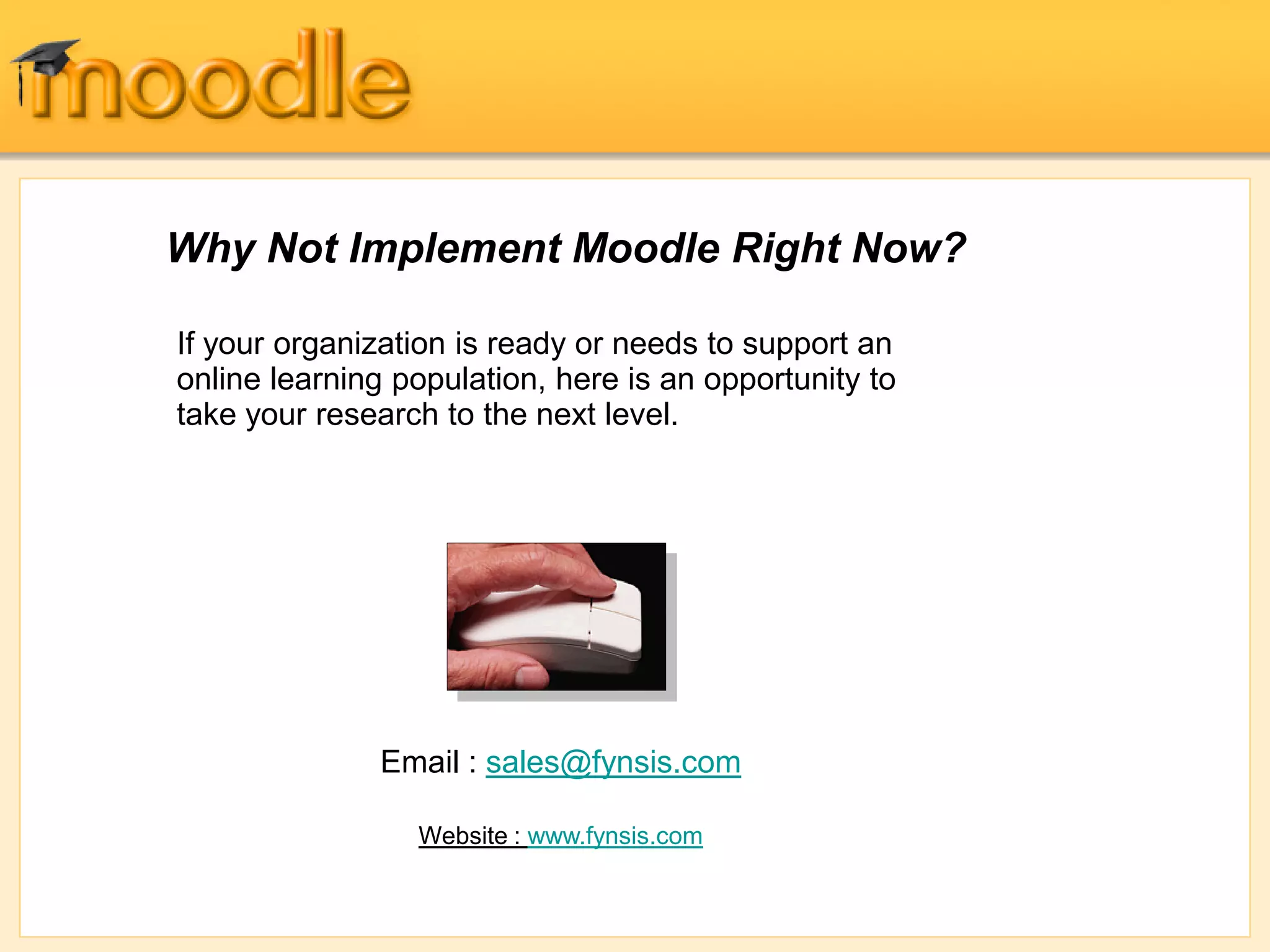 Why Not Implement Moodle Right Now?
If your organization is ready or needs to support an
online learning population, here is an opportunity to
take your research to the next level.
Email : sales@fynsis.com
Website : www.fynsis.com
 
